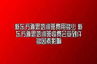 新东方雅思培训班费用多少 新东方雅思培训班收费会受到许多因素影响