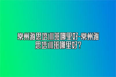 常州雅思培训班哪里好-常州雅思培训班哪里好？