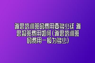 雅思培训班的费用要多少钱 雅思报班费用如何(雅思培训班的费用一般为多少)