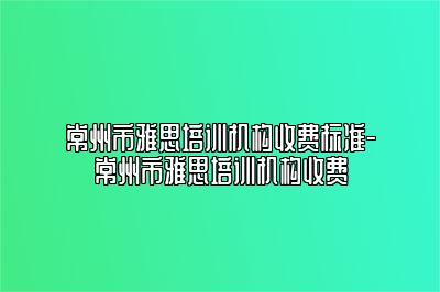 常州市雅思培训机构收费标准-常州市雅思培训机构收费