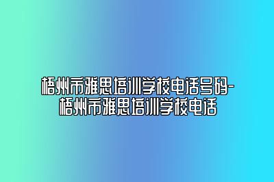 梧州市雅思培训学校电话号码-梧州市雅思培训学校电话