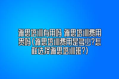 雅思培训有用吗 雅思培训费用贵吗(雅思培训费用是多少?怎样选择雅思培训班?)