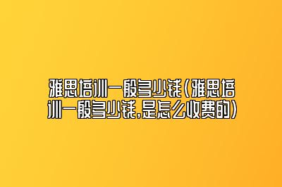 雅思培训一般多少钱(雅思培训一般多少钱,是怎么收费的)