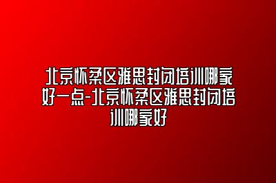 北京怀柔区雅思封闭培训哪家好一点-北京怀柔区雅思封闭培训哪家好
