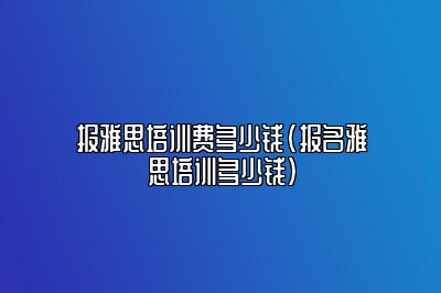 报雅思培训费多少钱(报名雅思培训多少钱)