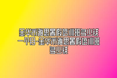 金华市雅思暑假培训班多少钱一个月-金华市雅思暑假培训班多少钱