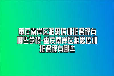 重庆南岸区雅思培训班课程有哪些学校-重庆南岸区雅思培训班课程有哪些