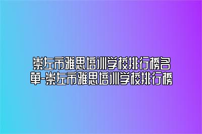 崇左市雅思培训学校排行榜名单-崇左市雅思培训学校排行榜