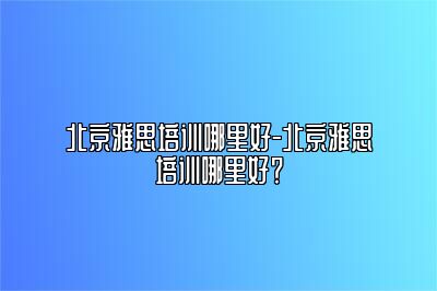 北京雅思培训哪里好-北京雅思培训哪里好？