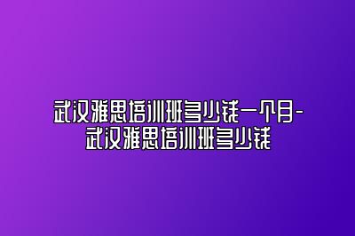 武汉雅思培训班多少钱一个月-武汉雅思培训班多少钱