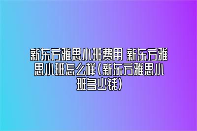 新东方雅思小班费用 新东方雅思小班怎么样(新东方雅思小班多少钱)