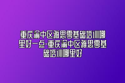 重庆渝中区雅思零基础培训哪里好一点-重庆渝中区雅思零基础培训哪里好