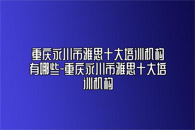 重庆永川市雅思十大培训机构有哪些-重庆永川市雅思十大培训机构