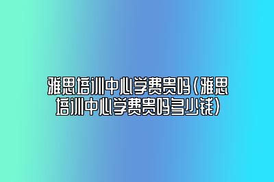 雅思培训中心学费贵吗(雅思培训中心学费贵吗多少钱)