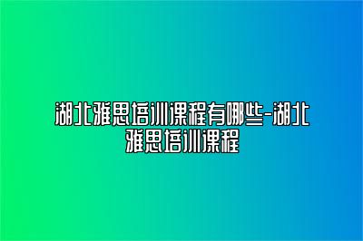 湖北雅思培训课程有哪些-湖北雅思培训课程