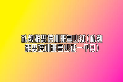 私教雅思培训班多少钱(私教雅思培训班多少钱一个月)