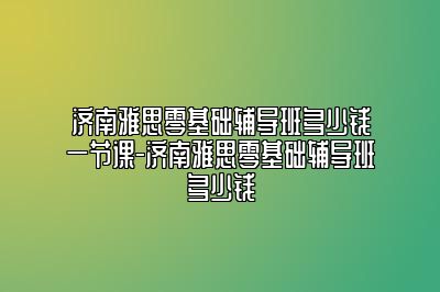 济南雅思零基础辅导班多少钱一节课-济南雅思零基础辅导班多少钱
