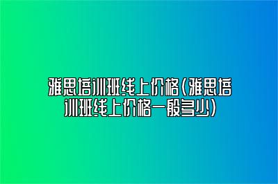 雅思培训班线上价格(雅思培训班线上价格一般多少)