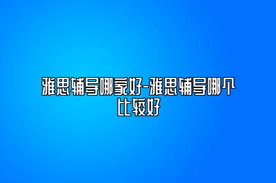 雅思辅导哪家好-雅思辅导哪个比较好