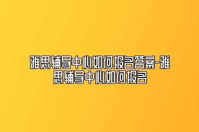 雅思辅导中心如何报名答案-雅思辅导中心如何报名