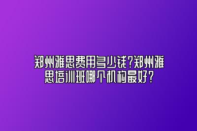 郑州雅思费用多少钱？郑州雅思培训班哪个机构最好？