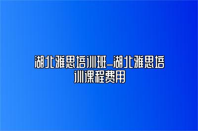 湖北雅思培训班_湖北雅思培训课程费用