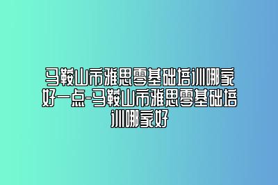 马鞍山市雅思零基础培训哪家好一点-马鞍山市雅思零基础培训哪家好