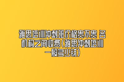 雅思培训冲刺班价格贵不贵 各机构之间收费(雅思冲刺培训一般多少钱)