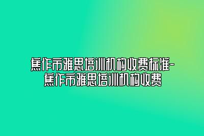 焦作市雅思培训机构收费标准-焦作市雅思培训机构收费