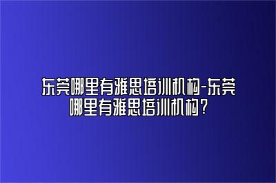 东莞哪里有雅思培训机构-东莞哪里有雅思培训机构?
