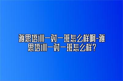 雅思培训一对一班怎么样啊-雅思培训一对一班怎么样？