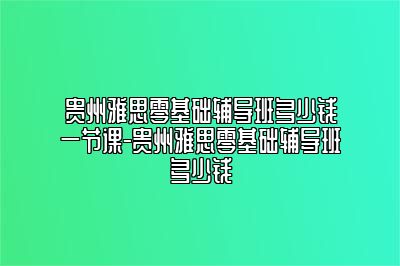 贵州雅思零基础辅导班多少钱一节课-贵州雅思零基础辅导班多少钱