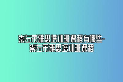 崇左市雅思培训班课程有哪些-崇左市雅思培训班课程