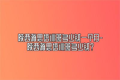 陕西雅思培训班多少钱一个月-陕西雅思培训班多少钱？