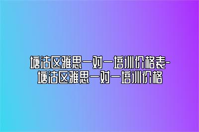 塘沽区雅思一对一培训价格表-塘沽区雅思一对一培训价格