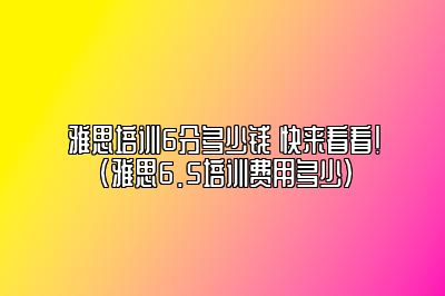 雅思培训6分多少钱 快来看看！(雅思6.5培训费用多少)