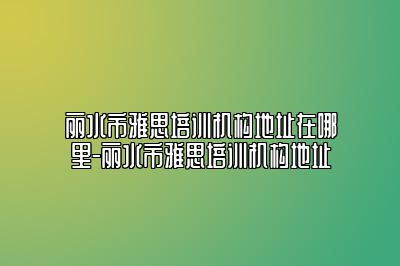 丽水市雅思培训机构地址在哪里-丽水市雅思培训机构地址