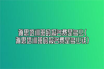 雅思培训班的报名费是多少(雅思培训班的报名费是多少钱)