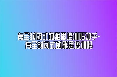 有全封闭式的雅思培训吗知乎-有全封闭式的雅思培训吗