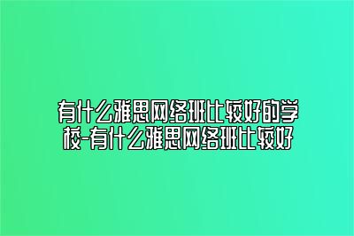 有什么雅思网络班比较好的学校-有什么雅思网络班比较好