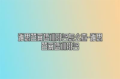 雅思答案培训排名怎么查-雅思答案培训排名