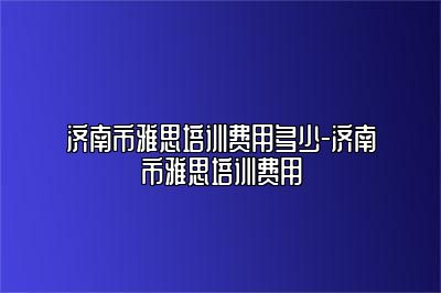 济南市雅思培训费用多少-济南市雅思培训费用