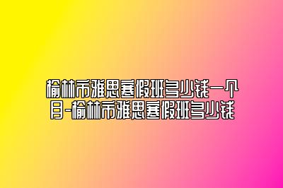 榆林市雅思寒假班多少钱一个月-榆林市雅思寒假班多少钱