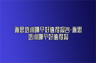雅思培训哪个好值得报名-雅思培训哪个好值得报