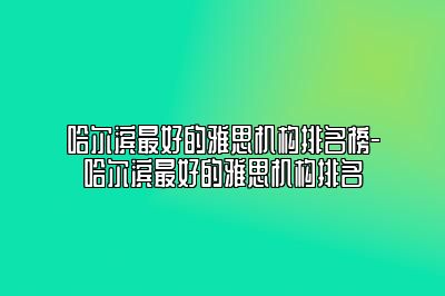 哈尔滨最好的雅思机构排名榜-哈尔滨最好的雅思机构排名