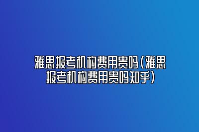 雅思报考机构费用贵吗(雅思报考机构费用贵吗知乎)