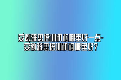 安徽雅思培训机构哪里好一点-安徽雅思培训机构哪里好？