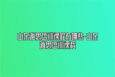 山东雅思培训课程有哪些-山东雅思培训课程
