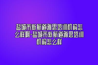 盐城市新航道雅思培训机构怎么样啊-盐城市新航道雅思培训机构怎么样