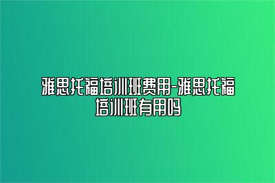 雅思托福培训班费用-雅思托福培训班有用吗